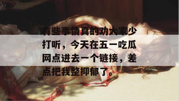 有些事情真的劝大家少打听，今天在五一吃瓜网点进去一个链接，差点把我整抑郁了。