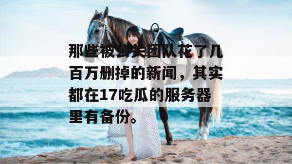 那些被公关团队花了几百万删掉的新闻，其实都在17吃瓜的服务器里有备份。