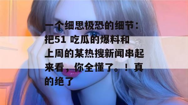 一个细思极恐的细节：把51 吃瓜的爆料和上周的某热搜新闻串起来看，你全懂了。！真的绝了