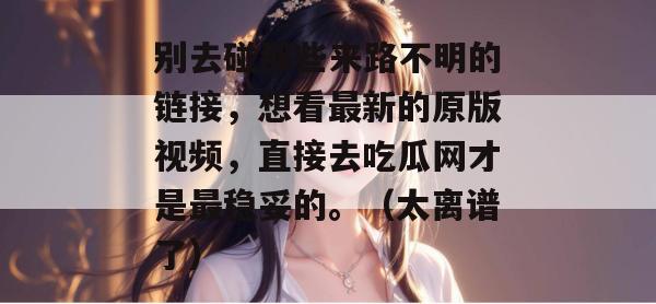 别去碰那些来路不明的链接，想看最新的原版视频，直接去吃瓜网才是最稳妥的。（太离谱了）