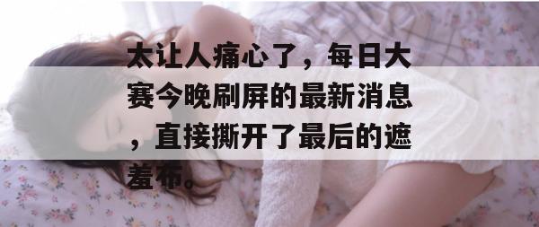 太让人痛心了，每日大赛今晚刷屏的最新消息，直接撕开了最后的遮羞布。