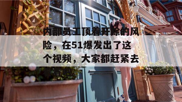 内部员工顶着开除的风险,在51爆发出了这个视频,大家都赶紧去看看吧。 内部员工顶着开除的风险,在51爆发出了这个视频,大家都赶紧去看看吧。