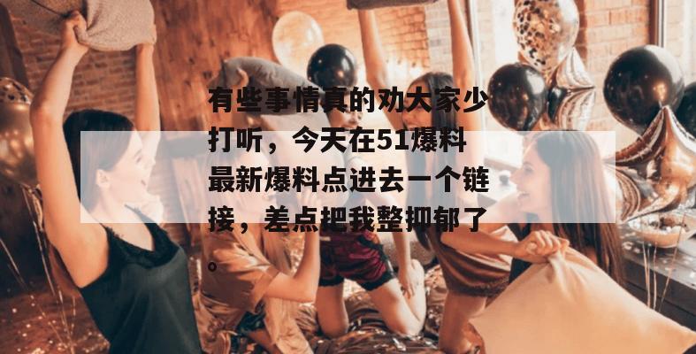 有些事情真的劝大家少打听，今天在51爆料最新爆料点进去一个链接，差点把我整抑郁了。
