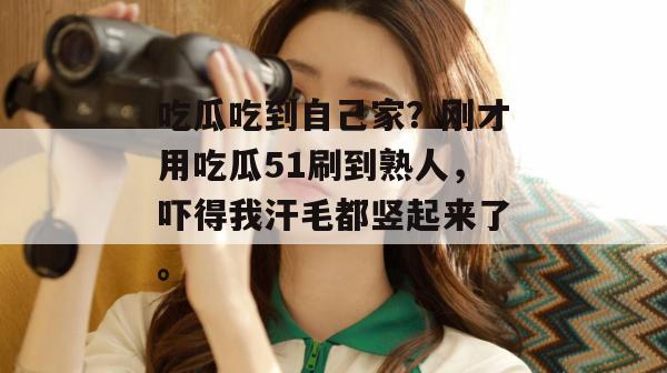 吃瓜吃到自己家?刚才用吃瓜51刷到熟人,吓得我汗毛都竖起来了。 吃瓜吃到自己家?刚才用吃瓜51刷到熟人,吓得我汗毛都竖起来了。