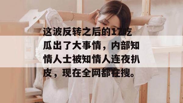 这波反转之后的17吃瓜出了大事情，内部知情人士被知情人连夜扒皮，现在全网都在搜。
