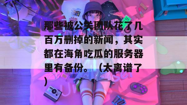 那些被公关团队花了几百万删掉的新闻，其实都在海角吃瓜的服务器里有备份。（太离谱了）