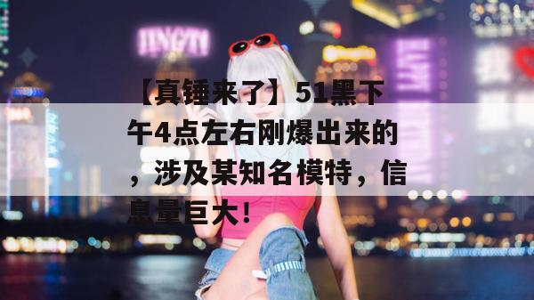 【真锤来了】51黑下午4点左右刚爆出来的，涉及某知名模特，信息量巨大！