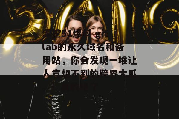 深挖51爆料 gitlab的永久域名和备用站，你会发现一堆让人意想不到的跨界大瓜。！真的绝了