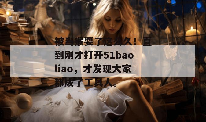 被当猴耍了这么久!直到刚才打开51baoliao,才发现大家都成了工具人。 被当猴耍了这么久!直到刚才打开51baoliao,才发现大家都成了工具人。