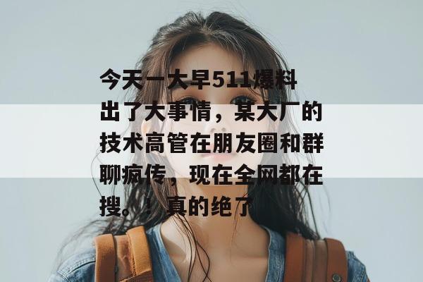 今天一大早511爆料出了大事情，某大厂的技术高管在朋友圈和群聊疯传，现在全网都在搜。！真的绝了