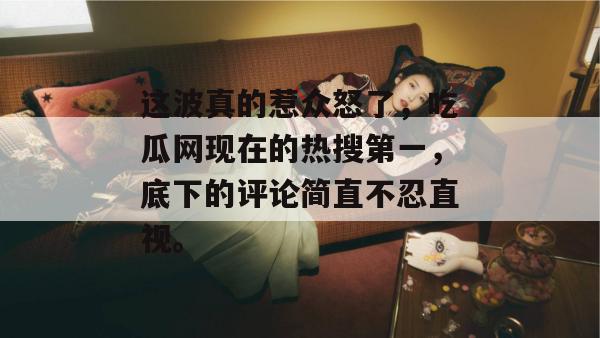 这波真的惹众怒了,吃瓜网现在的热搜第一,底下的评论简直不忍直视。 这波真的惹众怒了,吃瓜网现在的热搜第一,底下的评论简直不忍直视。