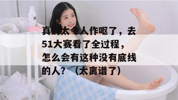 真的太令人作呕了，去51大赛看了全过程，怎么会有这种没有底线的人？（太离谱了）