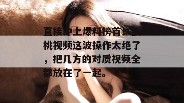 直接冲上爆料榜首!蜜桃视频这波操作太绝了,把几方的对质视频全都放在了一起。 直接冲上爆料榜首!蜜桃视频这波操作太绝了,把几方的对质视频全都放在了一起。