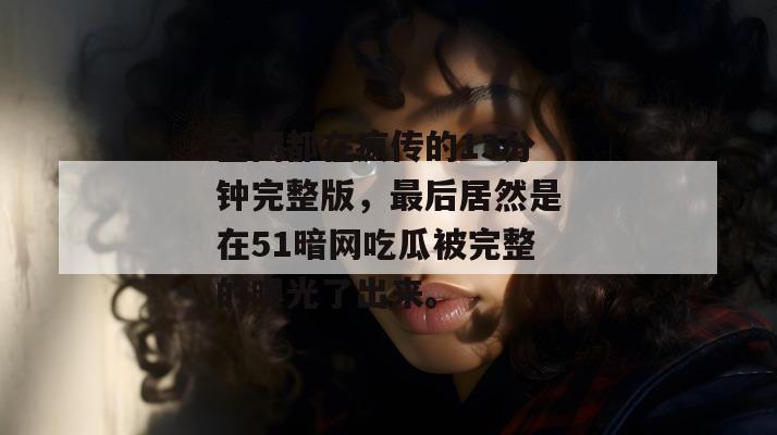 全网都在疯传的13分钟完整版，最后居然是在51暗网吃瓜被完整的曝光了出来。