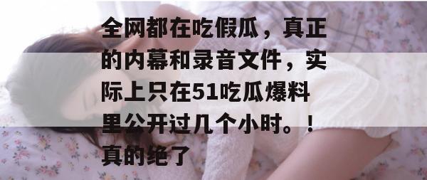全网都在吃假瓜，真正的内幕和录音文件，实际上只在51吃瓜爆料里公开过几个小时。！真的绝了