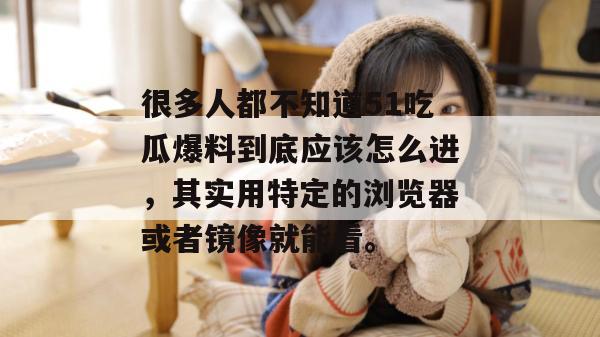 很多人都不知道51吃瓜爆料到底应该怎么进，其实用特定的浏览器或者镜像就能看。