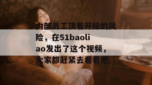 内部员工顶着开除的风险,在51baoliao发出了这个视频,大家都赶紧去看看吧。 内部员工顶着开除的风险,在51baoliao发出了这个视频,大家都赶紧去看看吧。