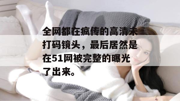 全网都在疯传的高清未打码镜头，最后居然是在51网被完整的曝光了出来。